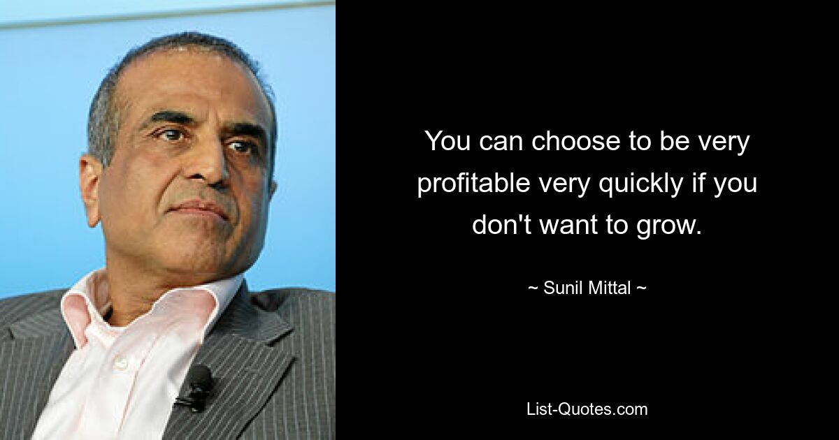 You can choose to be very profitable very quickly if you don't want to grow. — © Sunil Mittal