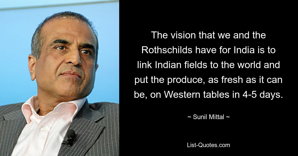 The vision that we and the Rothschilds have for India is to link Indian fields to the world and put the produce, as fresh as it can be, on Western tables in 4-5 days. — © Sunil Mittal