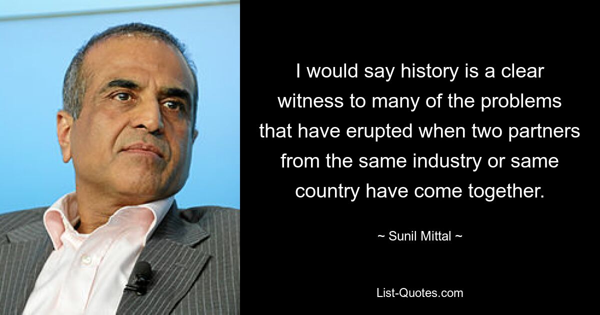 I would say history is a clear witness to many of the problems that have erupted when two partners from the same industry or same country have come together. — © Sunil Mittal