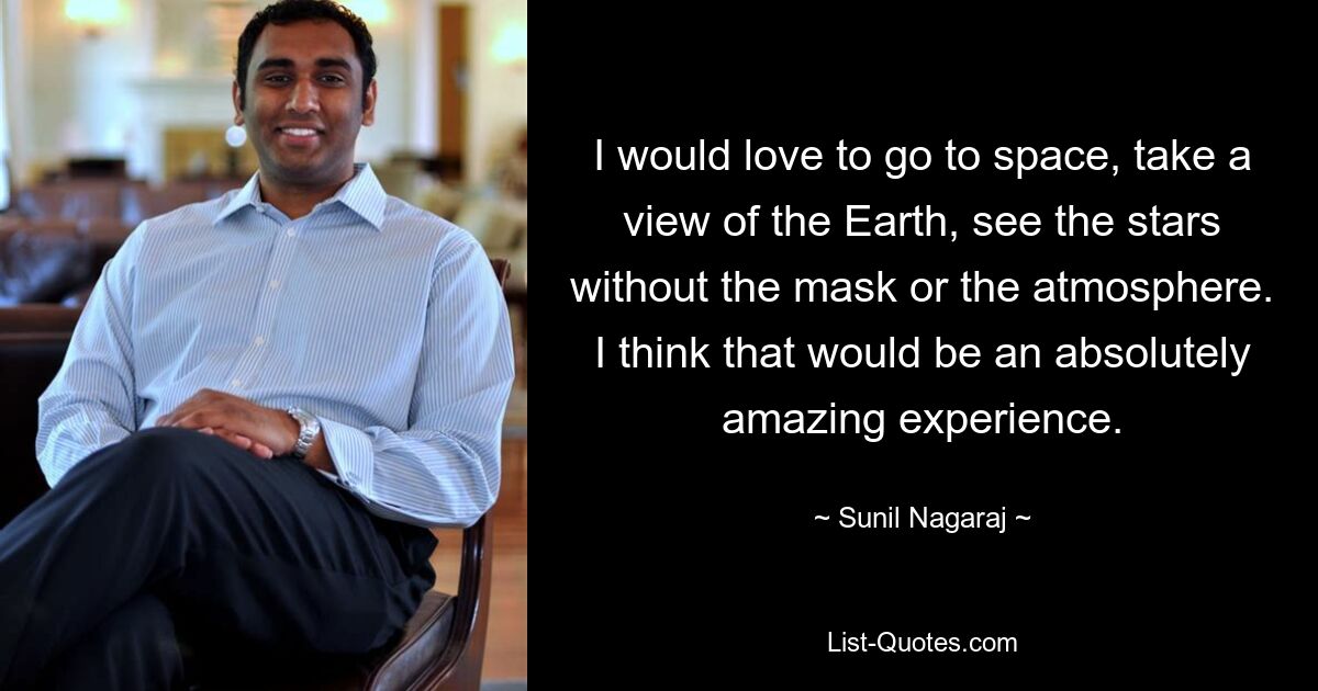 I would love to go to space, take a view of the Earth, see the stars without the mask or the atmosphere. I think that would be an absolutely amazing experience. — © Sunil Nagaraj