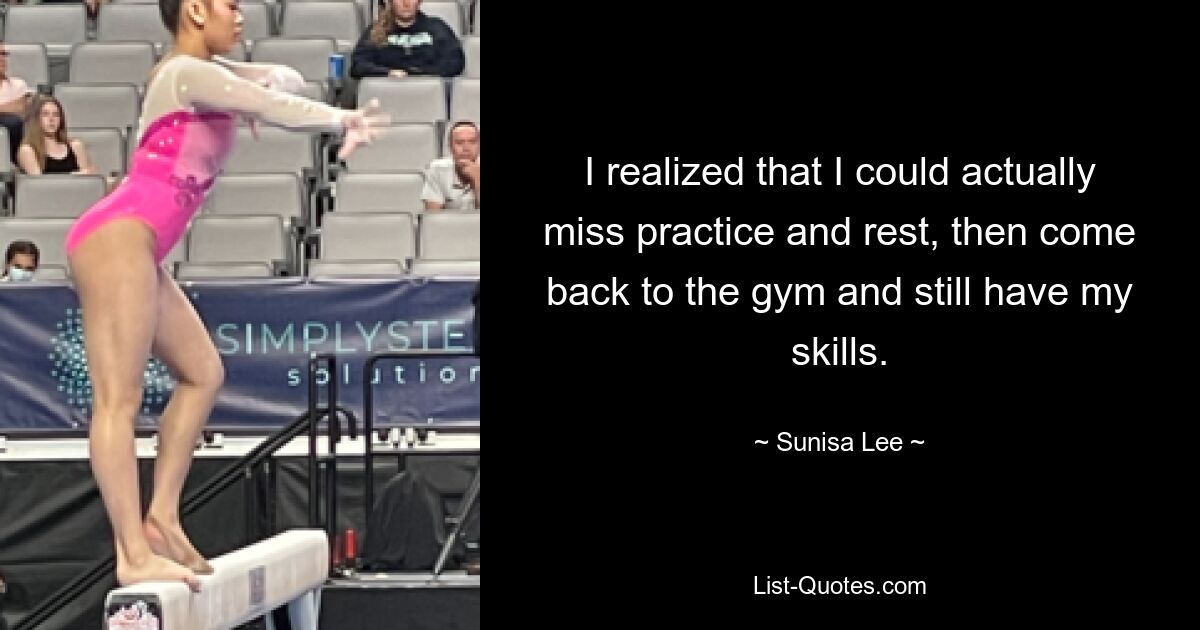 I realized that I could actually miss practice and rest, then come back to the gym and still have my skills. — © Sunisa Lee