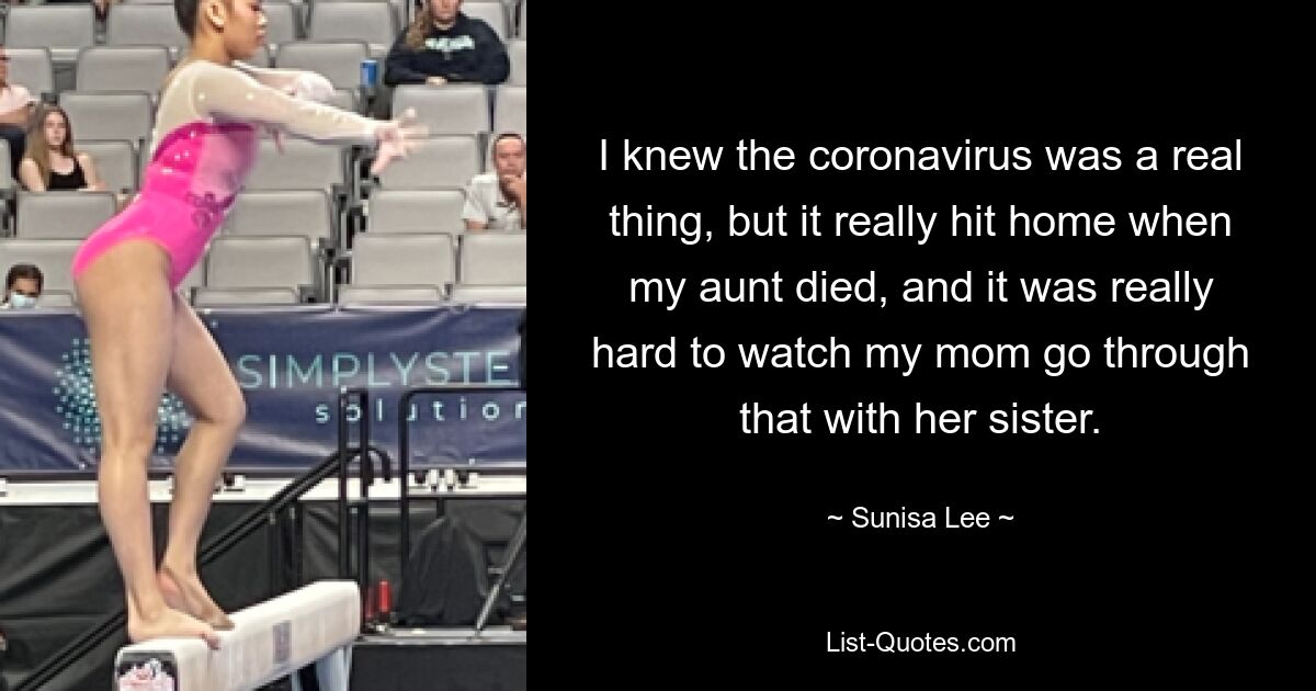 I knew the coronavirus was a real thing, but it really hit home when my aunt died, and it was really hard to watch my mom go through that with her sister. — © Sunisa Lee