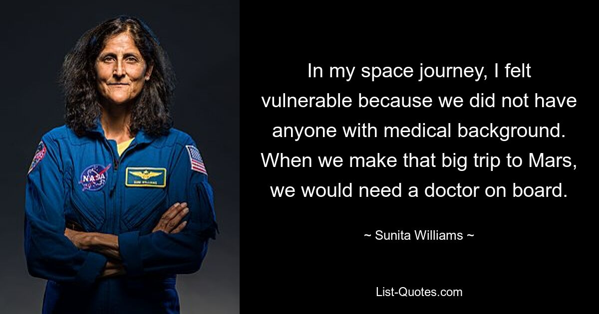 In my space journey, I felt vulnerable because we did not have anyone with medical background. When we make that big trip to Mars, we would need a doctor on board. — © Sunita Williams