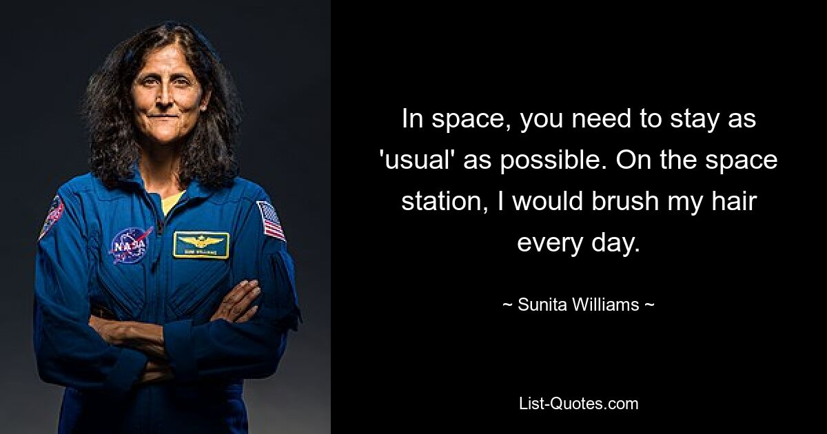 In space, you need to stay as 'usual' as possible. On the space station, I would brush my hair every day. — © Sunita Williams