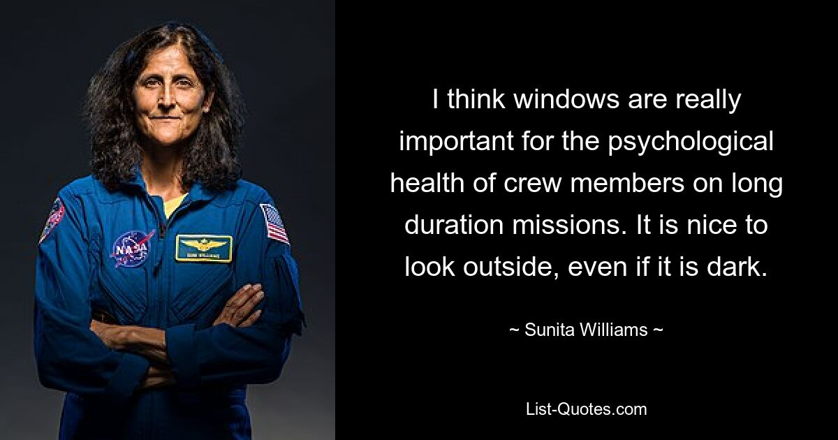 I think windows are really important for the psychological health of crew members on long duration missions. It is nice to look outside, even if it is dark. — © Sunita Williams