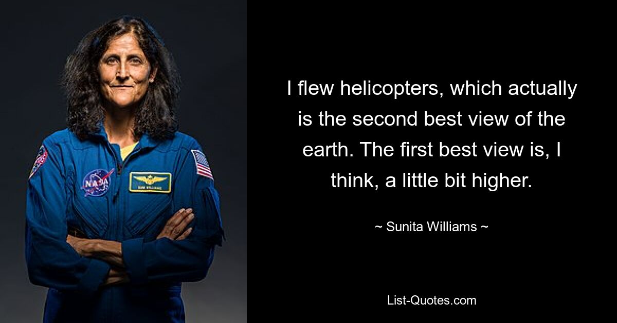 I flew helicopters, which actually is the second best view of the earth. The first best view is, I think, a little bit higher. — © Sunita Williams