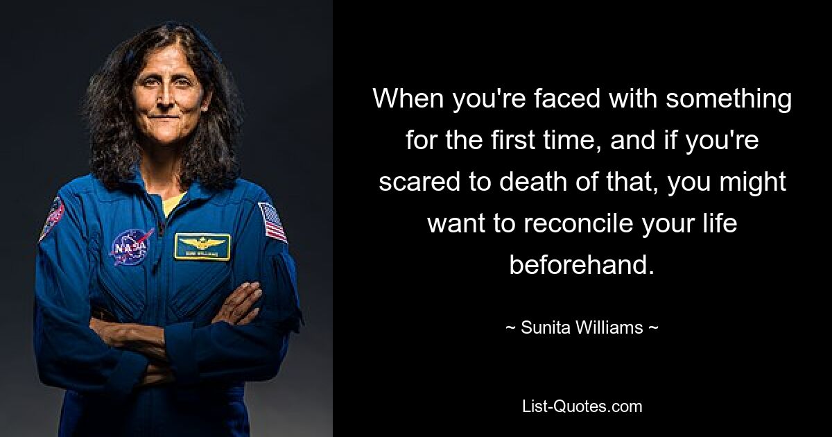 When you're faced with something for the first time, and if you're scared to death of that, you might want to reconcile your life beforehand. — © Sunita Williams