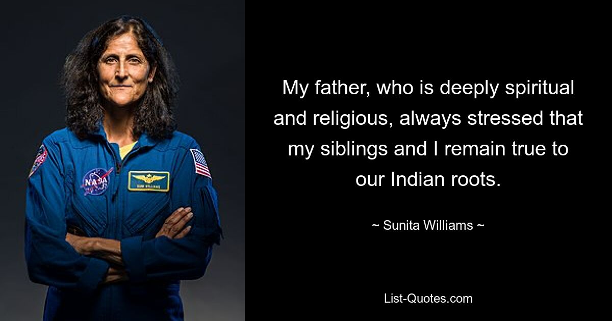 My father, who is deeply spiritual and religious, always stressed that my siblings and I remain true to our Indian roots. — © Sunita Williams