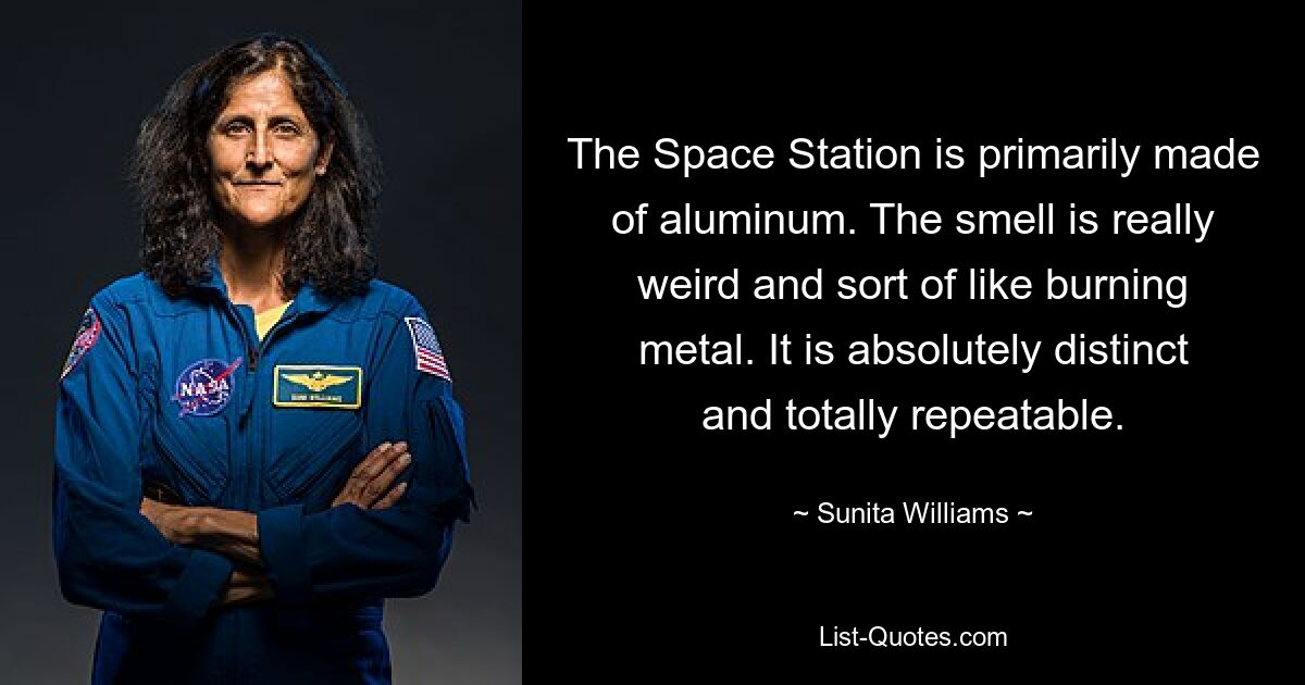 The Space Station is primarily made of aluminum. The smell is really weird and sort of like burning metal. It is absolutely distinct and totally repeatable. — © Sunita Williams