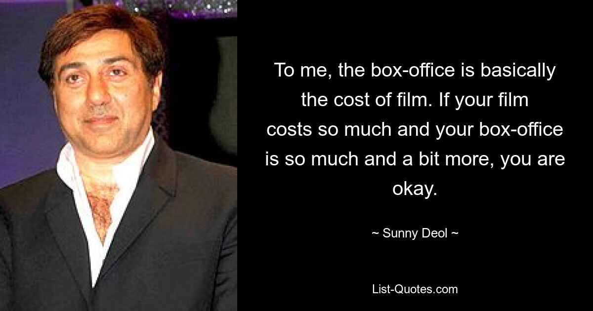 To me, the box-office is basically the cost of film. If your film costs so much and your box-office is so much and a bit more, you are okay. — © Sunny Deol