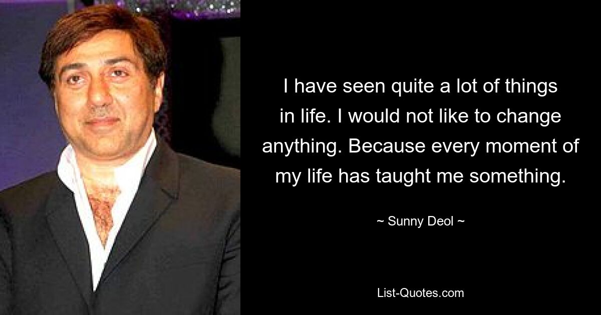 I have seen quite a lot of things in life. I would not like to change anything. Because every moment of my life has taught me something. — © Sunny Deol