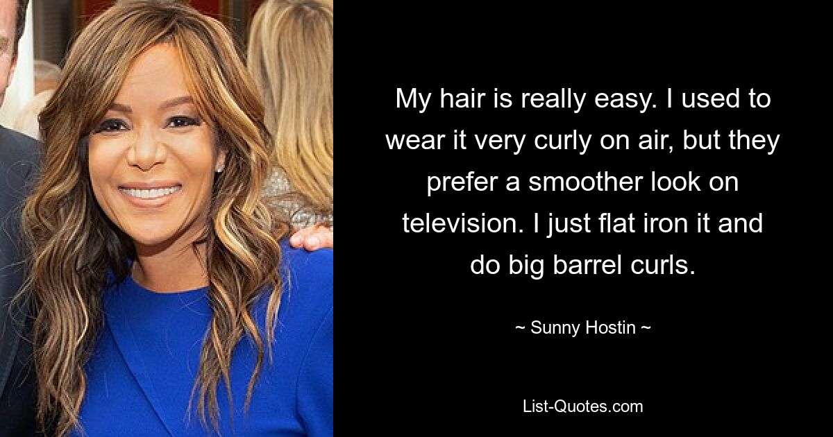 My hair is really easy. I used to wear it very curly on air, but they prefer a smoother look on television. I just flat iron it and do big barrel curls. — © Sunny Hostin