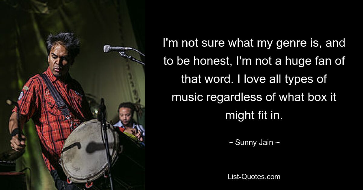 I'm not sure what my genre is, and to be honest, I'm not a huge fan of that word. I love all types of music regardless of what box it might fit in. — © Sunny Jain