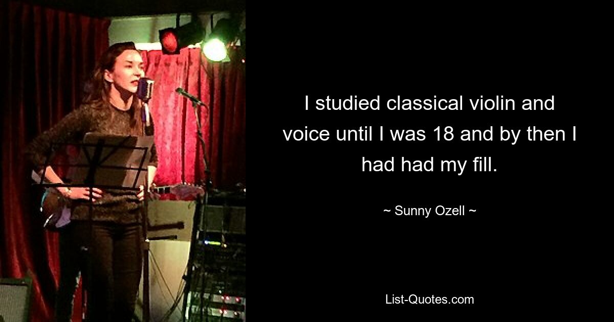 I studied classical violin and voice until I was 18 and by then I had had my fill. — © Sunny Ozell