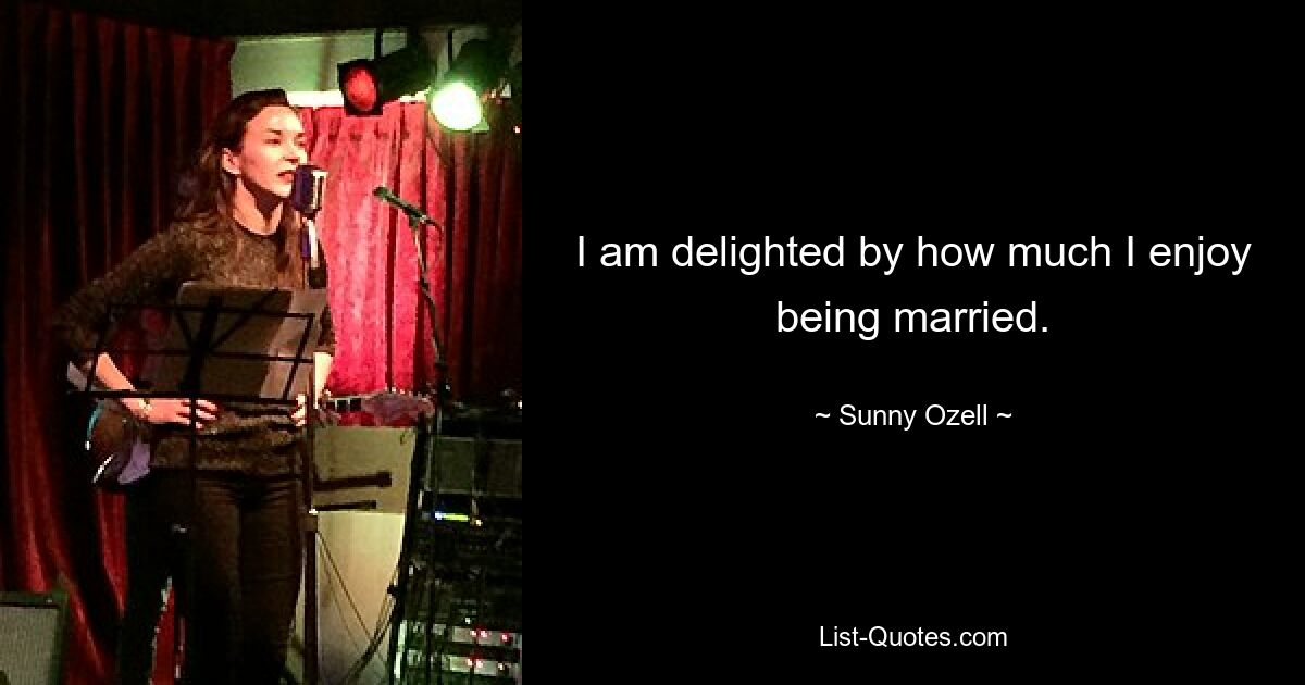 I am delighted by how much I enjoy being married. — © Sunny Ozell