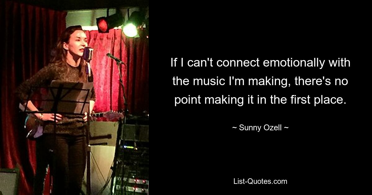 If I can't connect emotionally with the music I'm making, there's no point making it in the first place. — © Sunny Ozell