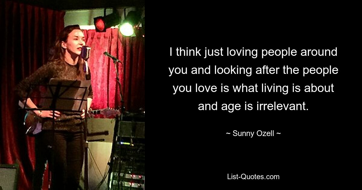 I think just loving people around you and looking after the people you love is what living is about and age is irrelevant. — © Sunny Ozell