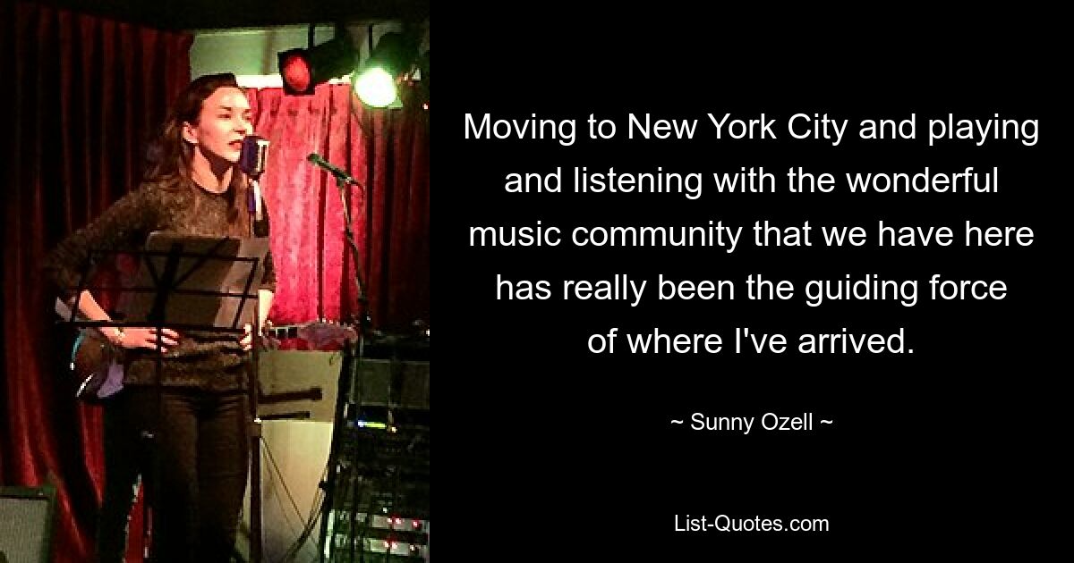 Moving to New York City and playing and listening with the wonderful music community that we have here has really been the guiding force of where I've arrived. — © Sunny Ozell