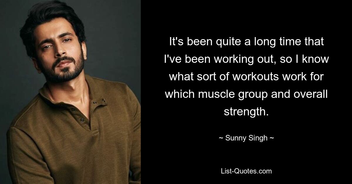 It's been quite a long time that I've been working out, so I know what sort of workouts work for which muscle group and overall strength. — © Sunny Singh