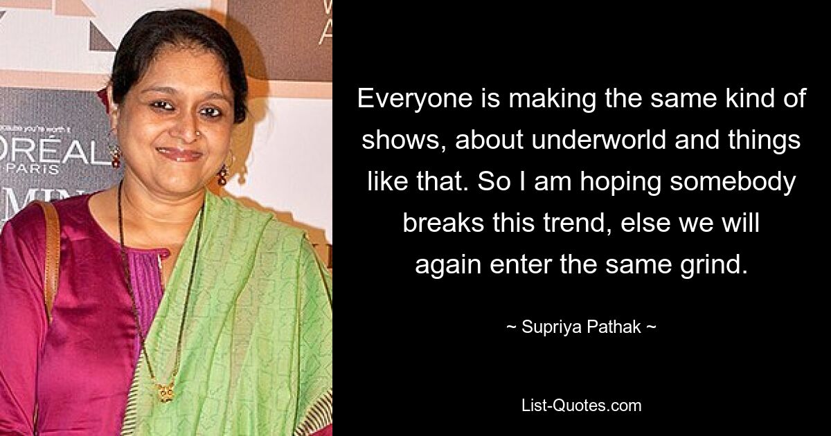 Everyone is making the same kind of shows, about underworld and things like that. So I am hoping somebody breaks this trend, else we will again enter the same grind. — © Supriya Pathak