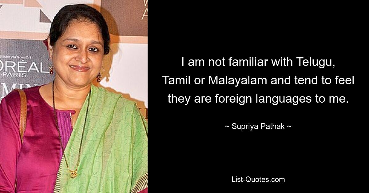 I am not familiar with Telugu, Tamil or Malayalam and tend to feel they are foreign languages to me. — © Supriya Pathak