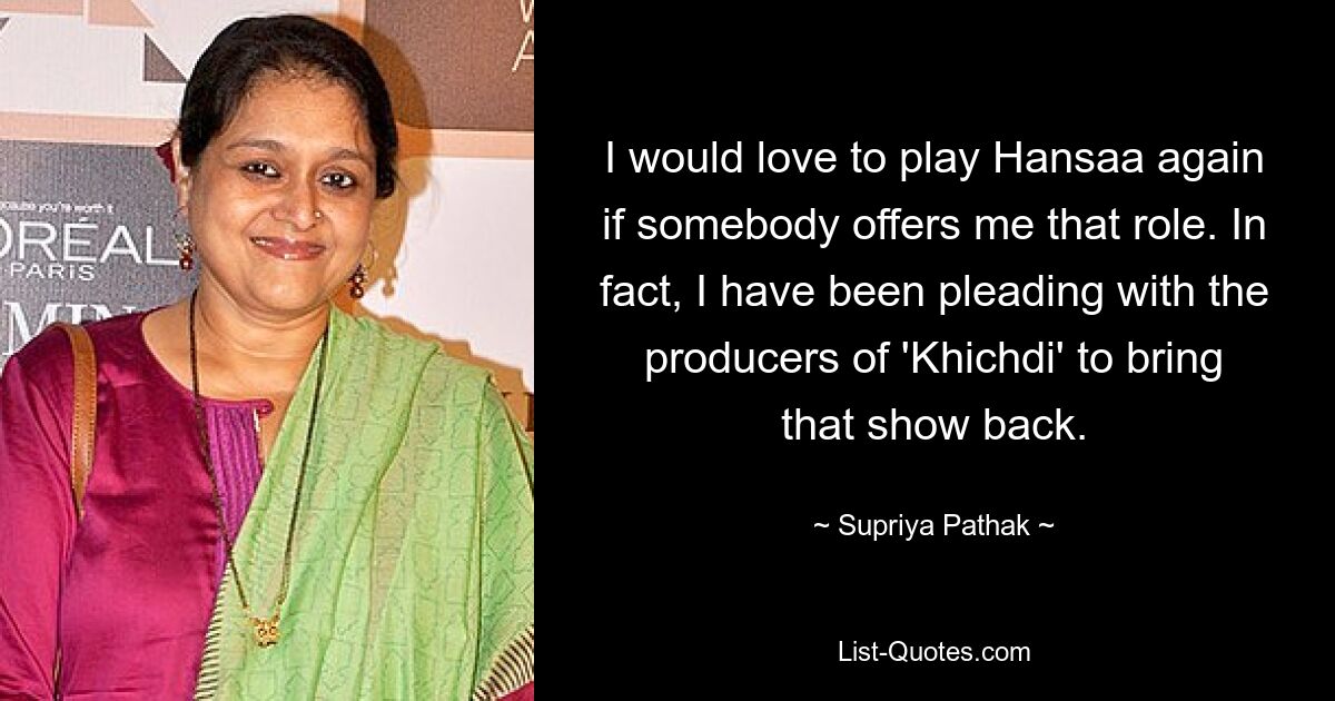 I would love to play Hansaa again if somebody offers me that role. In fact, I have been pleading with the producers of 'Khichdi' to bring that show back. — © Supriya Pathak