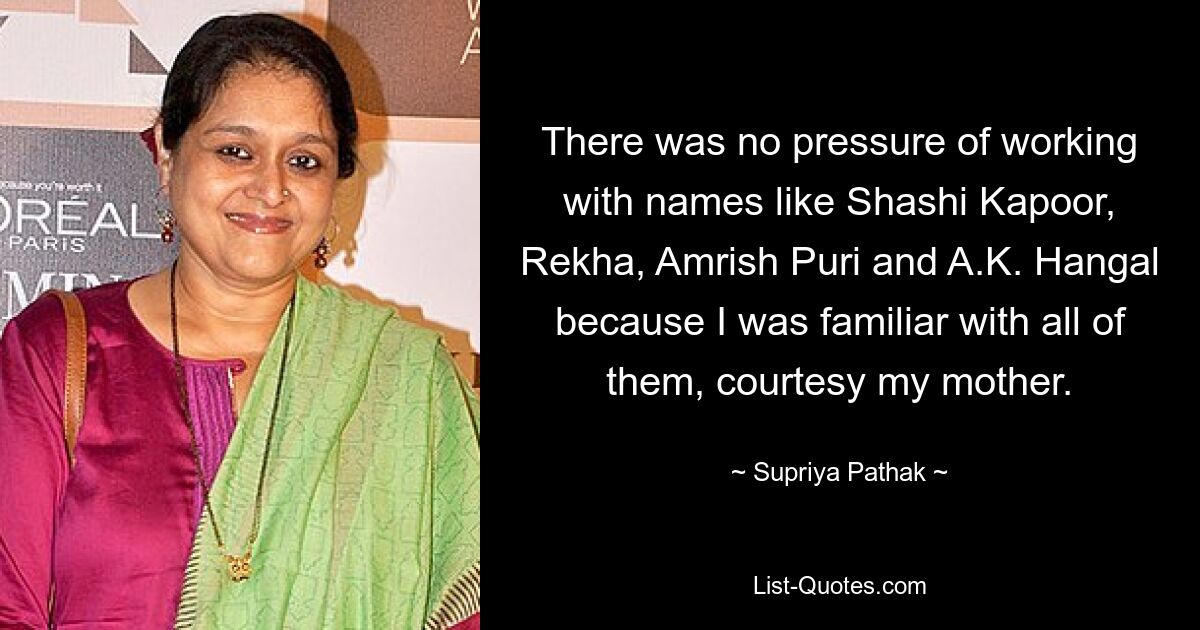 There was no pressure of working with names like Shashi Kapoor, Rekha, Amrish Puri and A.K. Hangal because I was familiar with all of them, courtesy my mother. — © Supriya Pathak