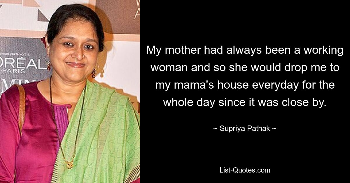 My mother had always been a working woman and so she would drop me to my mama's house everyday for the whole day since it was close by. — © Supriya Pathak