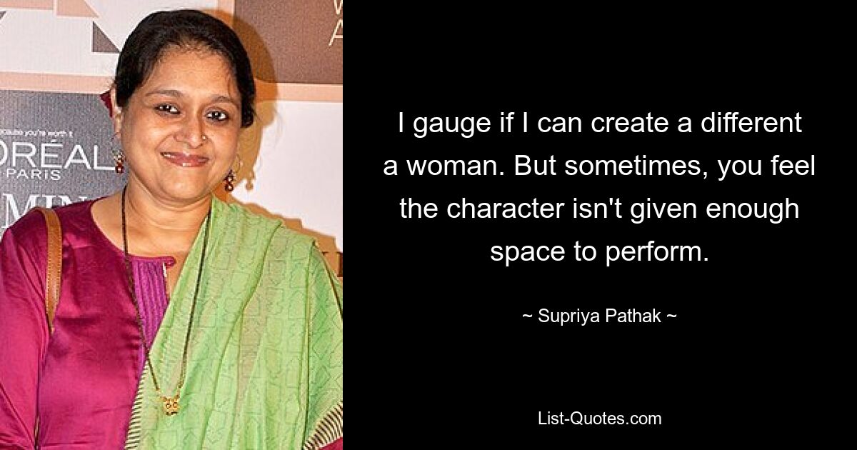 I gauge if I can create a different a woman. But sometimes, you feel the character isn't given enough space to perform. — © Supriya Pathak