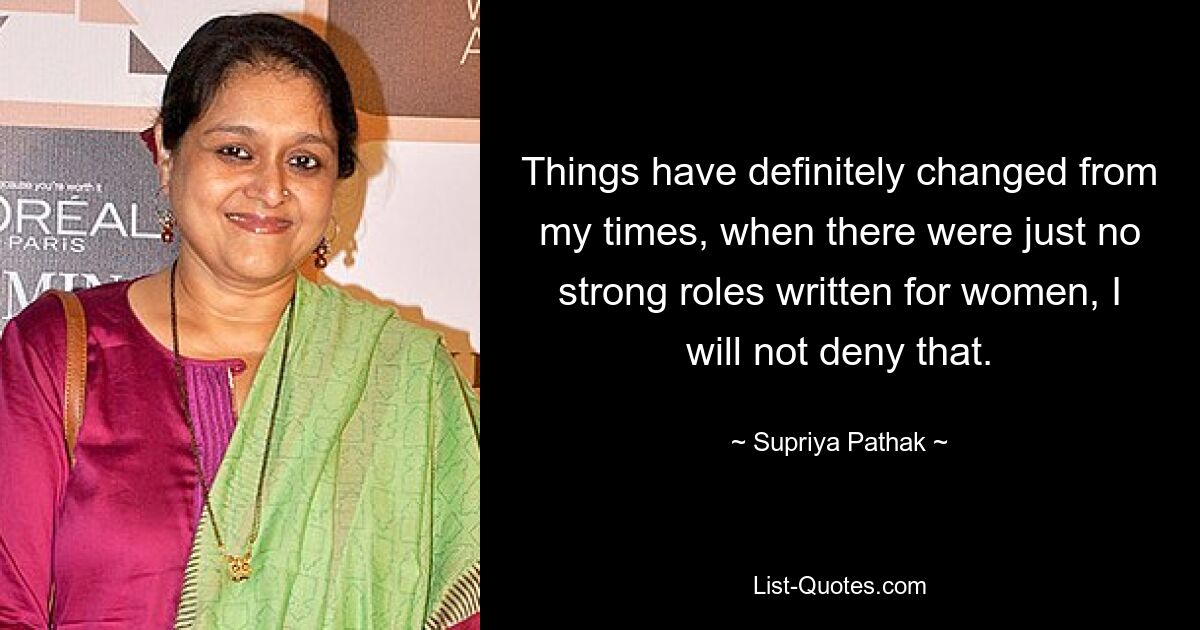 Things have definitely changed from my times, when there were just no strong roles written for women, I will not deny that. — © Supriya Pathak