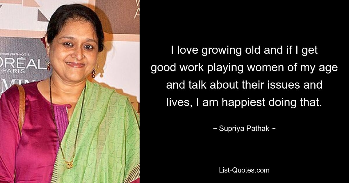 I love growing old and if I get good work playing women of my age and talk about their issues and lives, I am happiest doing that. — © Supriya Pathak