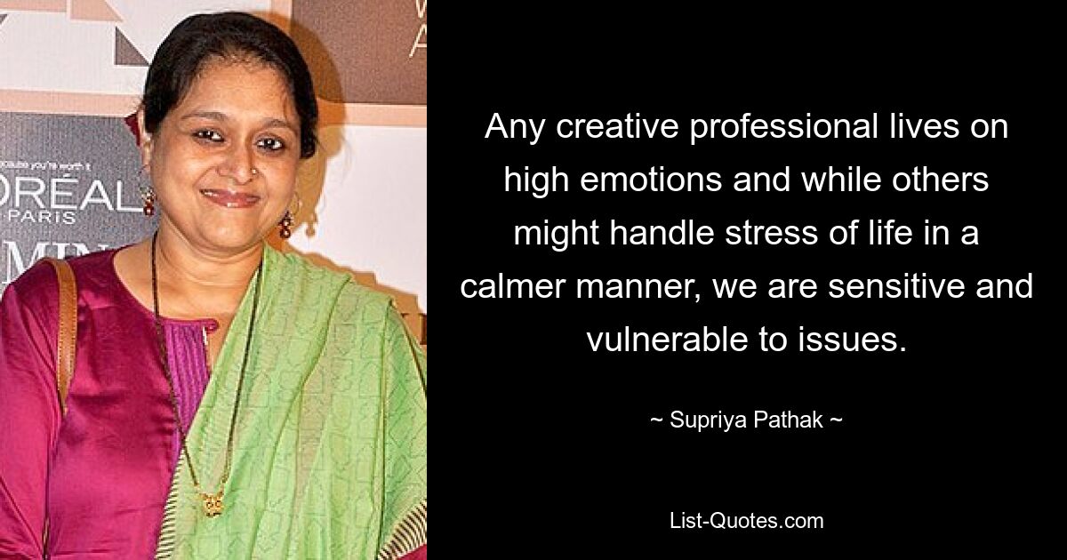 Any creative professional lives on high emotions and while others might handle stress of life in a calmer manner, we are sensitive and vulnerable to issues. — © Supriya Pathak