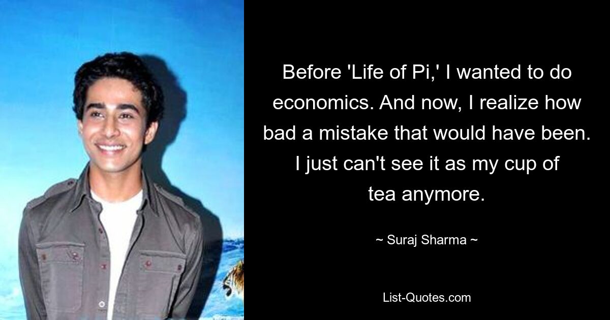 Before 'Life of Pi,' I wanted to do economics. And now, I realize how bad a mistake that would have been. I just can't see it as my cup of tea anymore. — © Suraj Sharma