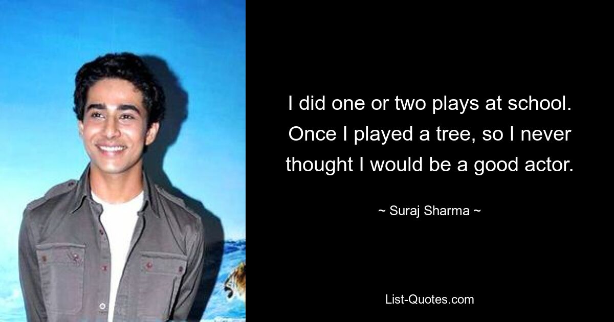 I did one or two plays at school. Once I played a tree, so I never thought I would be a good actor. — © Suraj Sharma