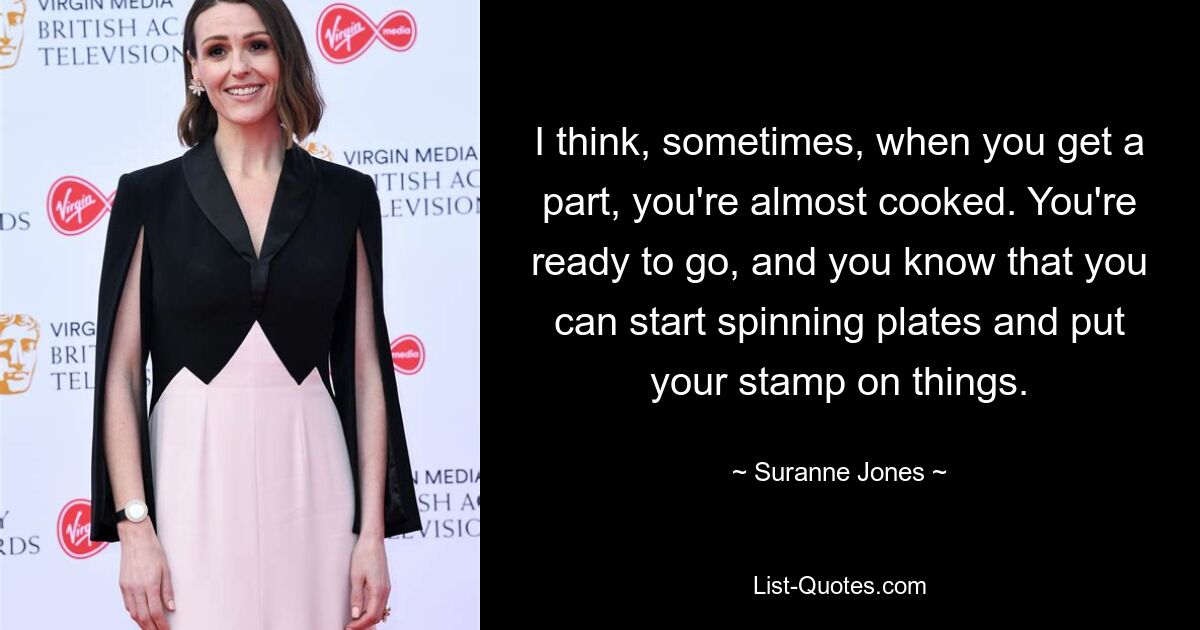 I think, sometimes, when you get a part, you're almost cooked. You're ready to go, and you know that you can start spinning plates and put your stamp on things. — © Suranne Jones