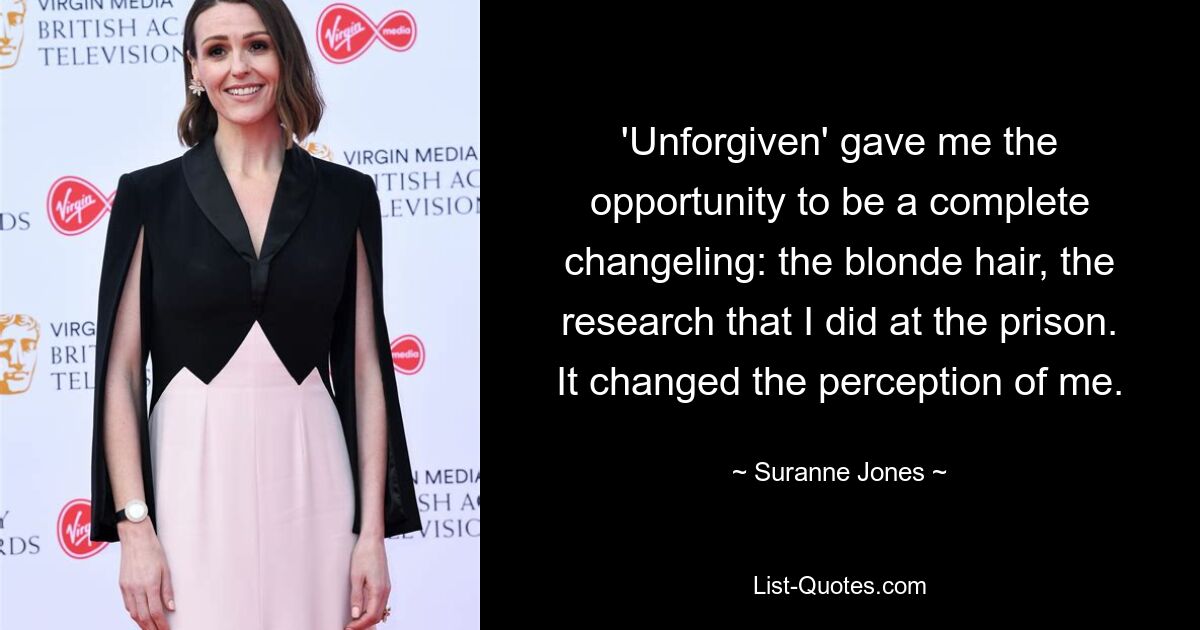 'Unforgiven' gave me the opportunity to be a complete changeling: the blonde hair, the research that I did at the prison. It changed the perception of me. — © Suranne Jones