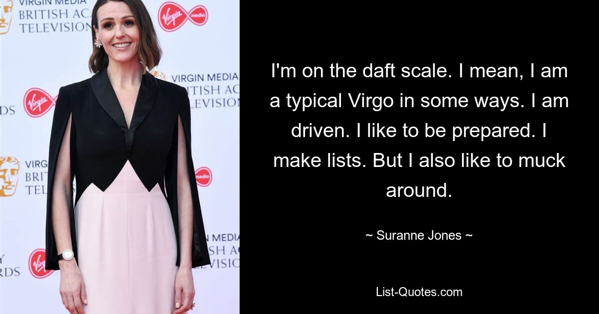 I'm on the daft scale. I mean, I am a typical Virgo in some ways. I am driven. I like to be prepared. I make lists. But I also like to muck around. — © Suranne Jones