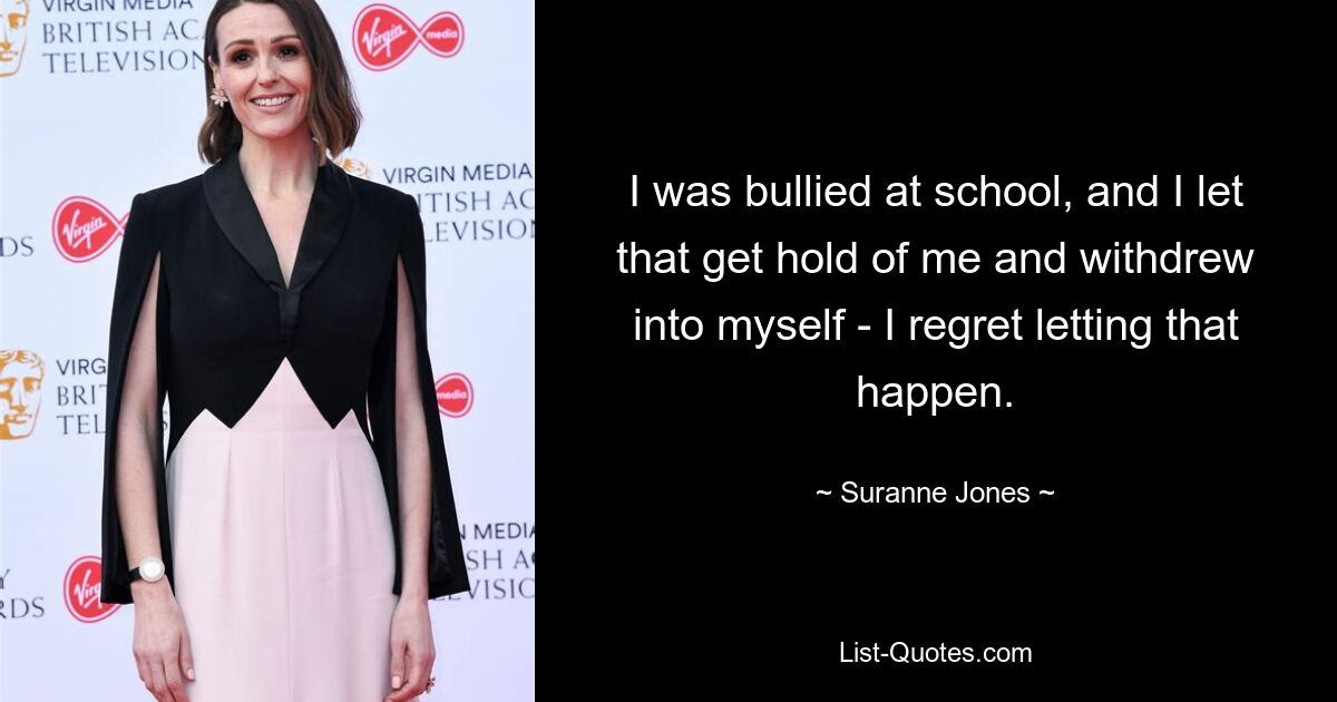 I was bullied at school, and I let that get hold of me and withdrew into myself - I regret letting that happen. — © Suranne Jones