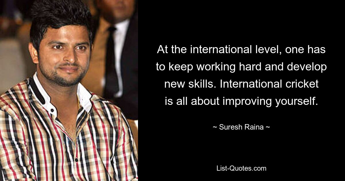 At the international level, one has to keep working hard and develop new skills. International cricket is all about improving yourself. — © Suresh Raina