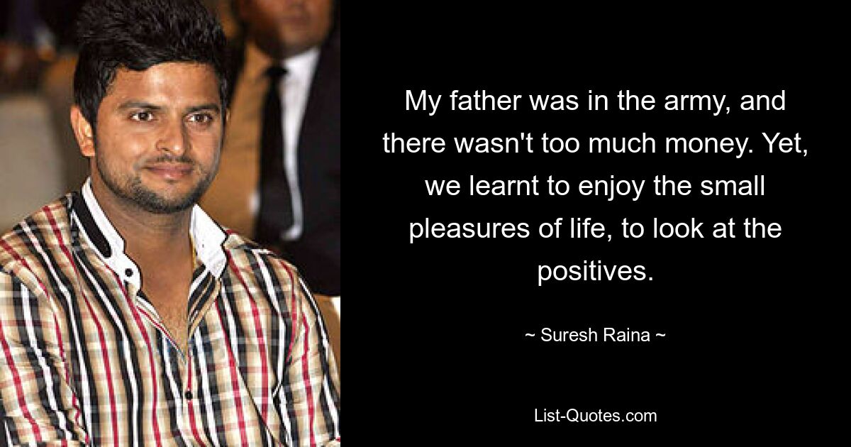 My father was in the army, and there wasn't too much money. Yet, we learnt to enjoy the small pleasures of life, to look at the positives. — © Suresh Raina