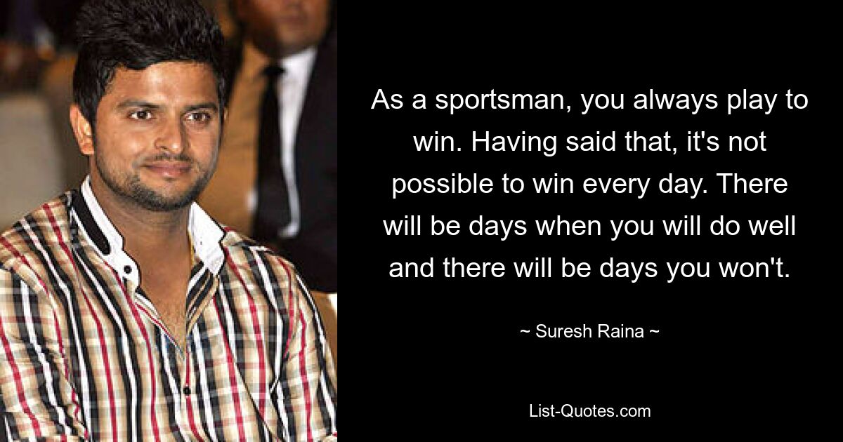 As a sportsman, you always play to win. Having said that, it's not possible to win every day. There will be days when you will do well and there will be days you won't. — © Suresh Raina