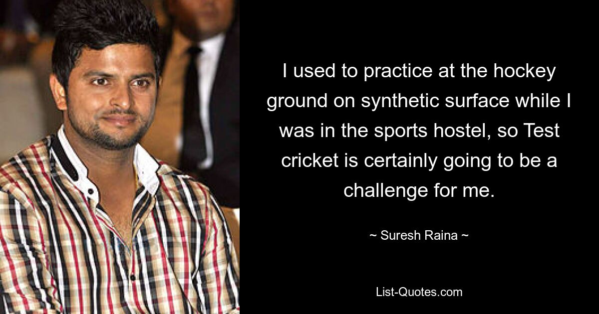 I used to practice at the hockey ground on synthetic surface while I was in the sports hostel, so Test cricket is certainly going to be a challenge for me. — © Suresh Raina