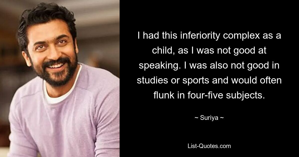 I had this inferiority complex as a child, as I was not good at speaking. I was also not good in studies or sports and would often flunk in four-five subjects. — © Suriya