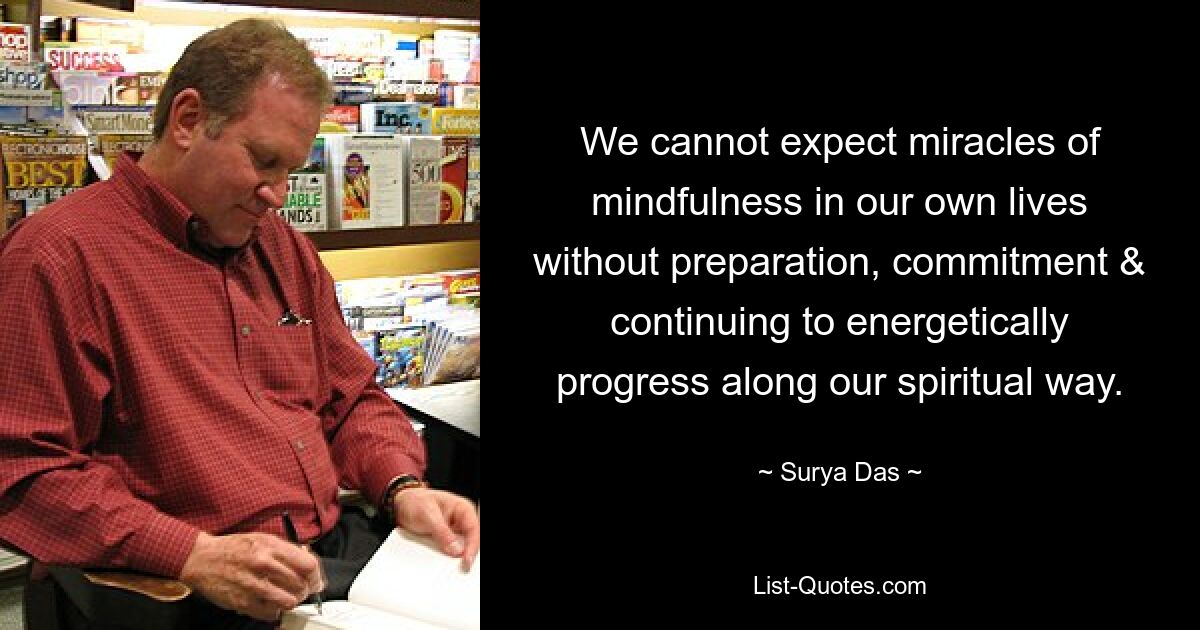 We cannot expect miracles of mindfulness in our own lives without preparation, commitment & continuing to energetically progress along our spiritual way. — © Surya Das