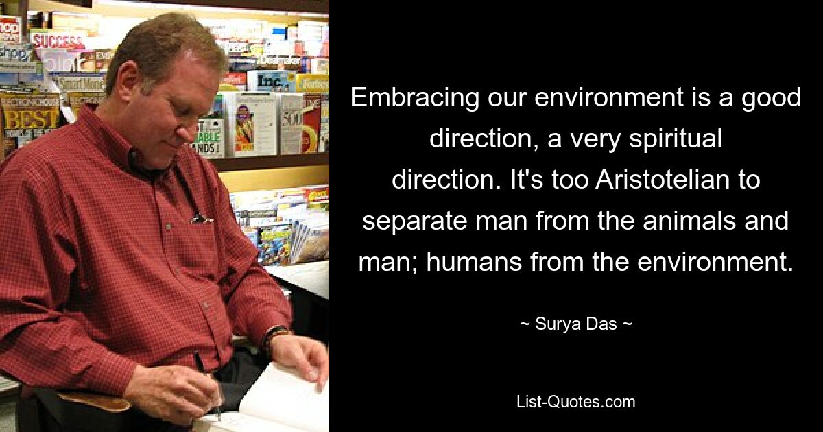 Embracing our environment is a good direction, a very spiritual direction. It's too Aristotelian to separate man from the animals and man; humans from the environment. — © Surya Das