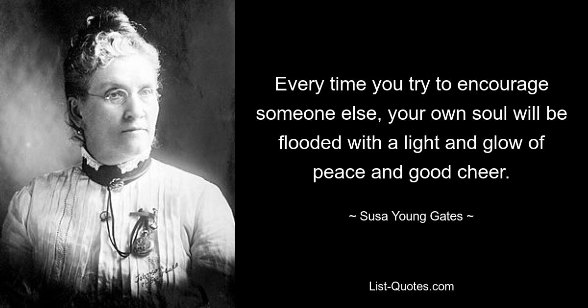 Every time you try to encourage someone else, your own soul will be flooded with a light and glow of peace and good cheer. — © Susa Young Gates