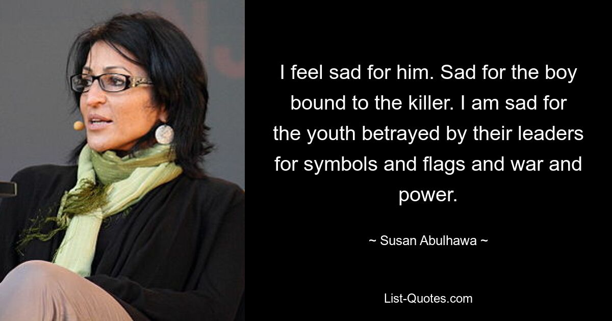 I feel sad for him. Sad for the boy bound to the killer. I am sad for the youth betrayed by their leaders for symbols and flags and war and power. — © Susan Abulhawa