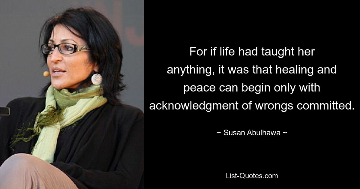 For if life had taught her anything, it was that healing and peace can begin only with acknowledgment of wrongs committed. — © Susan Abulhawa