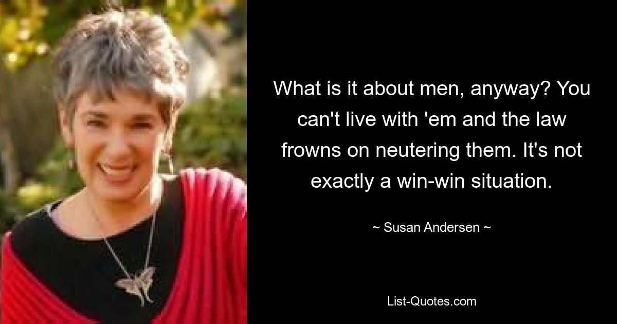 What is it about men, anyway? You can't live with 'em and the law frowns on neutering them. It's not exactly a win-win situation. — © Susan Andersen