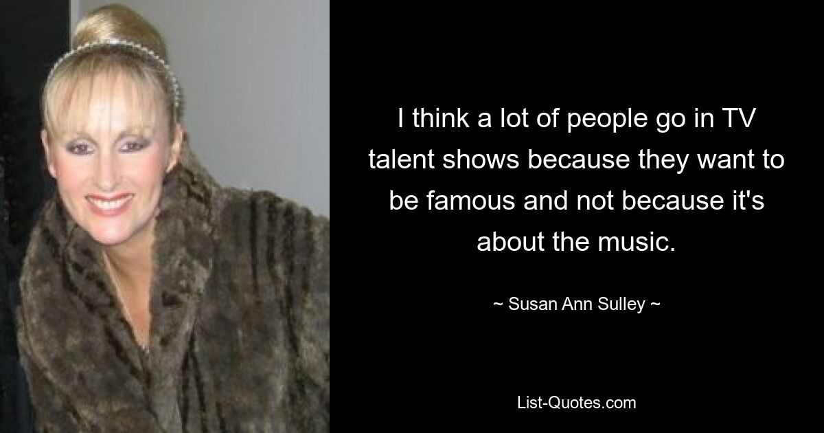 I think a lot of people go in TV talent shows because they want to be famous and not because it's about the music. — © Susan Ann Sulley